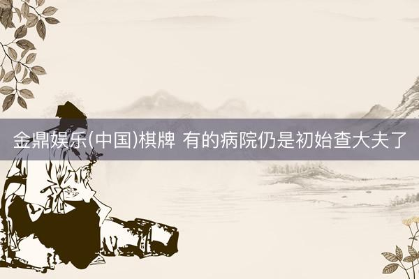 金鼎娱乐(中国)棋牌 有的病院仍是初始查大夫了