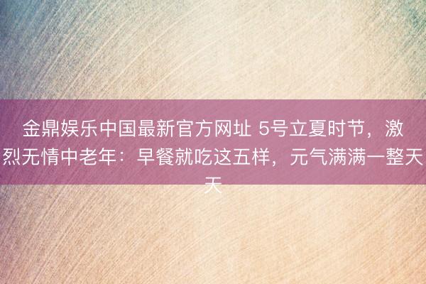金鼎娱乐中国最新官方网址 5号立夏时节，激烈无情中老年：早餐就吃这五样，元气满满一整天