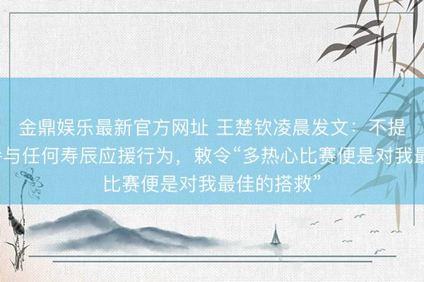 金鼎娱乐最新官方网址 王楚钦凌晨发文：不提议也不会参与任何寿辰应援行为，敕令“多热心比赛便是对我最佳的搭救”