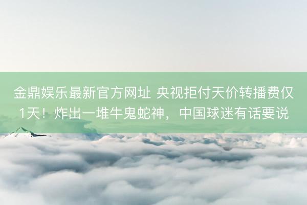 金鼎娱乐最新官方网址 央视拒付天价转播费仅1天！炸出一堆牛鬼蛇神，中国球迷有话要说