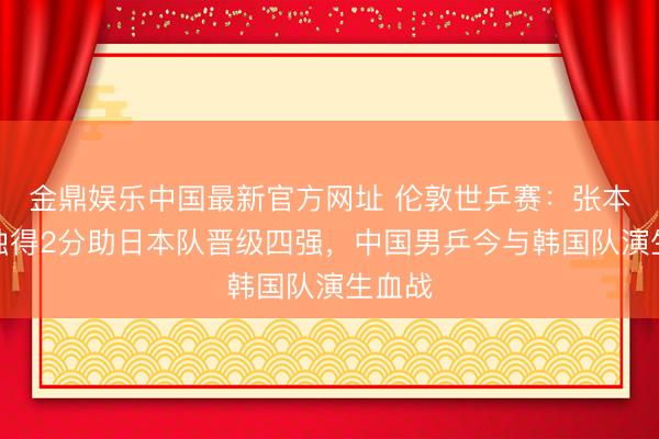 金鼎娱乐中国最新官方网址 伦敦世乒赛：张本智和独得2分助日本队晋级四强，中国男乒今与韩国队演生血战