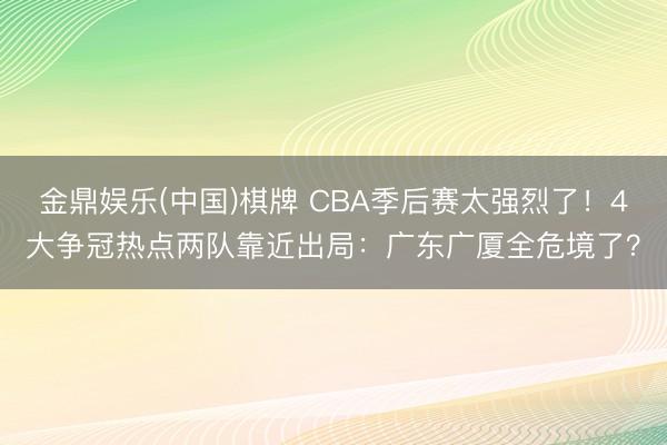 金鼎娱乐(中国)棋牌 CBA季后赛太强烈了!4大争冠热点两队靠近出局:广东广厦全危境了?