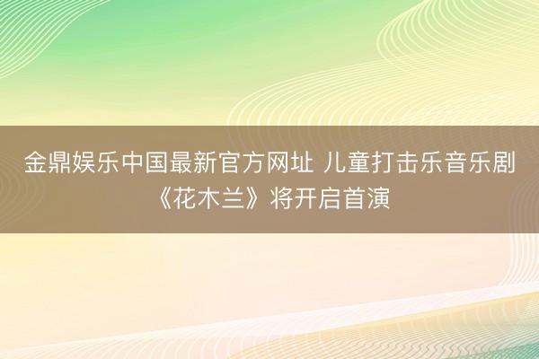 金鼎娱乐中国最新官方网址 儿童打击乐音乐剧《花木兰》将开启首演