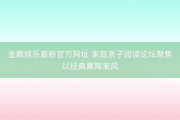 金鼎娱乐最新官方网址 家庭亲子阅读论坛聚焦以经典熏陶家风
