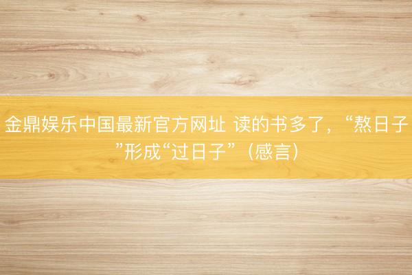 金鼎娱乐中国最新官方网址 读的书多了，“熬日子”形成“过日子”（感言）