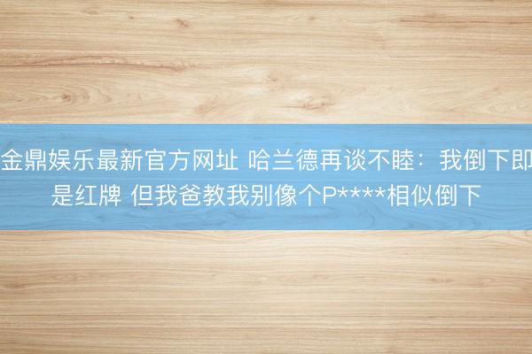 金鼎娱乐最新官方网址 哈兰德再谈不睦:我倒下即是红牌 但我爸教我别像个P****相似倒下
