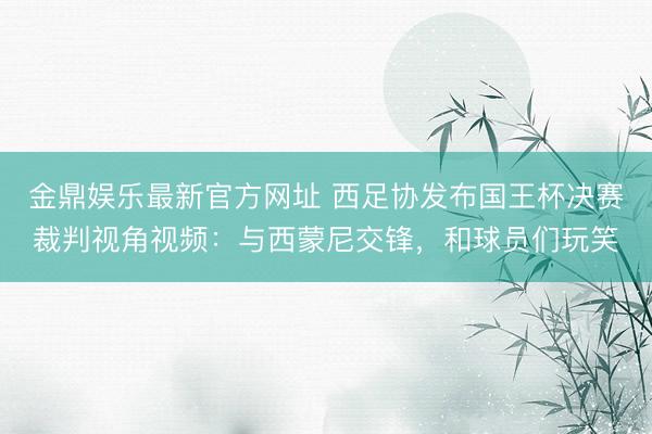 金鼎娱乐最新官方网址 西足协发布国王杯决赛裁判视角视频：与西蒙尼交锋，和球员们玩笑