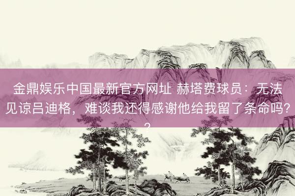 金鼎娱乐中国最新官方网址 赫塔费球员:无法见谅吕迪格,难谈我还得感谢他给我留了条命吗?