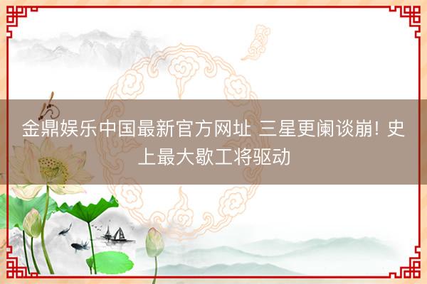 金鼎娱乐中国最新官方网址 三星更阑谈崩! 史上最大歇工将驱动