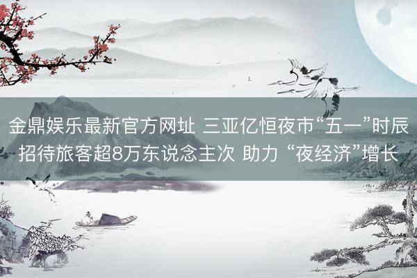 金鼎娱乐最新官方网址 三亚亿恒夜市“五一”时辰招待旅客超8万东说念主次 助力 “夜经济”增长