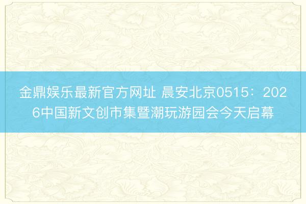 金鼎娱乐最新官方网址 晨安北京0515：2026中国新文创市集暨潮玩游园会今天启幕