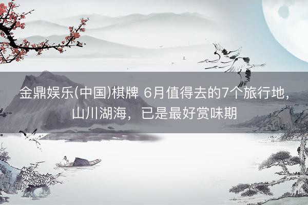 金鼎娱乐(中国)棋牌 6月值得去的7个旅行地，山川湖海，已是最好赏味期