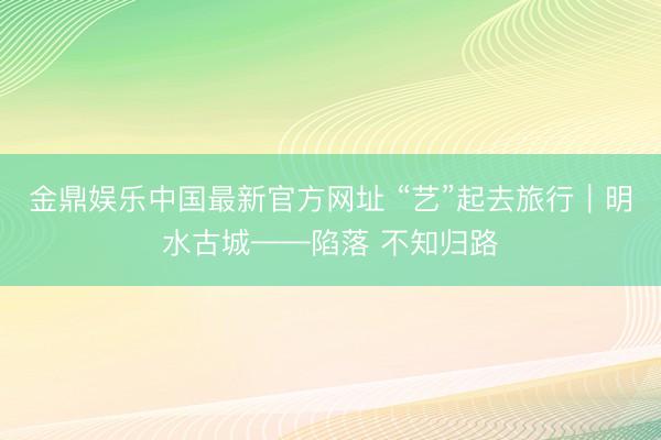 金鼎娱乐中国最新官方网址 “艺”起去旅行｜明水古城——陷落 不知归路
