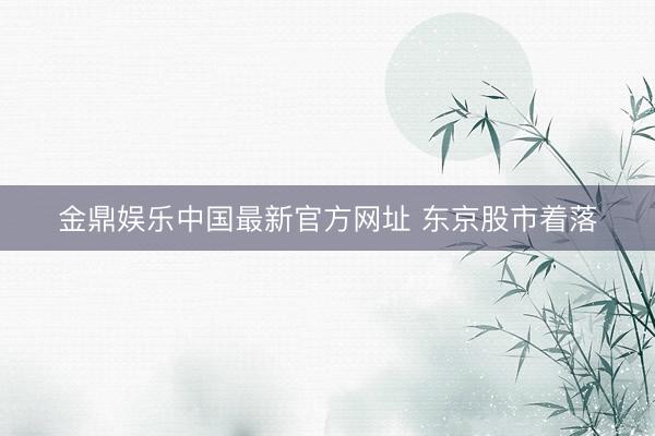 金鼎娱乐中国最新官方网址 东京股市着落