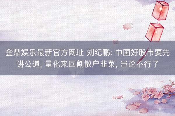 金鼎娱乐最新官方网址 刘纪鹏: 中国好股市要先讲公道， 量化来回割散户韭菜， 岂论不行了