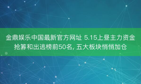 金鼎娱乐中国最新官方网址 5.15上昼主力资金抢筹和出逃榜前50名， 五大板块悄悄加仓