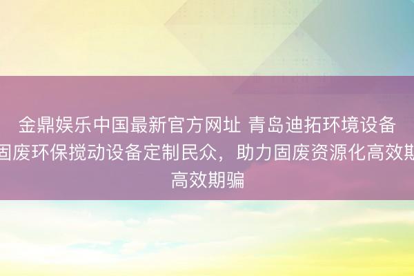 金鼎娱乐中国最新官方网址 青岛迪拓环境设备：固废环保搅动设备定制民众，助力固废资源化高效期骗
