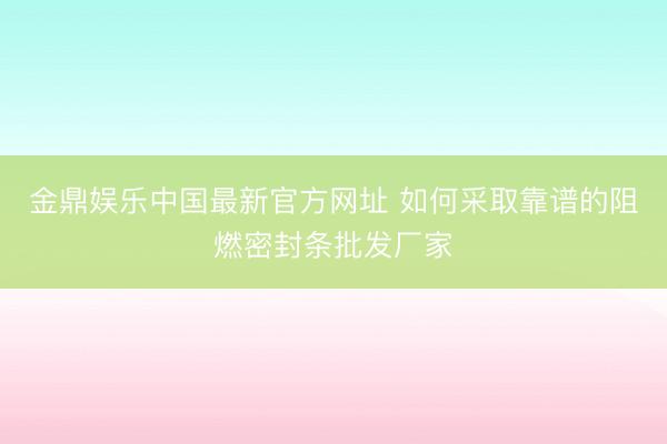 金鼎娱乐中国最新官方网址 如何采取靠谱的阻燃密封条批发厂家