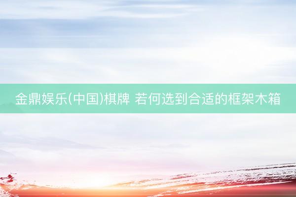 金鼎娱乐(中国)棋牌 若何选到合适的框架木箱
