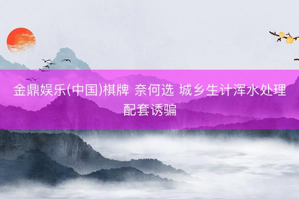 金鼎娱乐(中国)棋牌 奈何选 城乡生计浑水处理配套诱骗