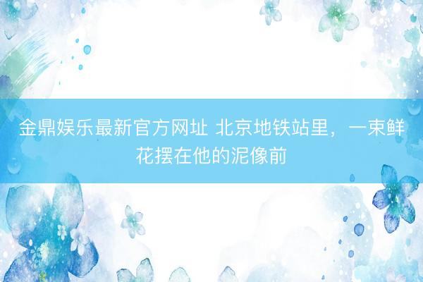 金鼎娱乐最新官方网址 北京地铁站里，一束鲜花摆在他的泥像前