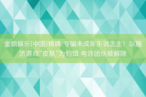 金鼎娱乐(中国)棋牌 专骗未成年东说念主!以施济游戏“皮肤”为钓饵 电诈团伙被解除