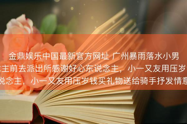 金鼎娱乐中国最新官方网址 广州暴雨落水小男孩找到了！一家东说念主前去派出所感谢好心东说念主，小一又友用压岁钱买礼物送给骑手抒发情意