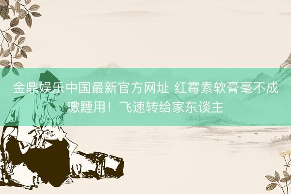 金鼎娱乐中国最新官方网址 红霉素软膏毫不成璷黫用！飞速转给家东谈主