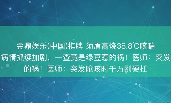 金鼎娱乐(中国)棋牌 须眉高烧38.8℃咳喘不啻，输液数日后病情抓续加剧，一查竟是绿豆惹的祸！医师：突发呛咳时千万别硬扛