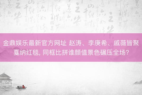 金鼎娱乐最新官方网址 赵涛、李庚希、戚薇皆聚戛纳红毯, 同框比拼谁颜值景色碾压全场?