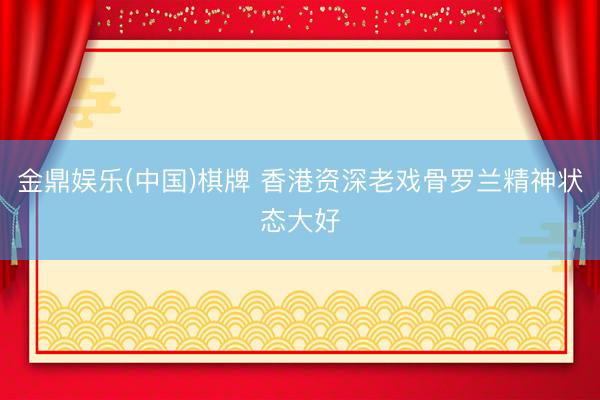 金鼎娱乐(中国)棋牌 香港资深老戏骨罗兰精神状态大好