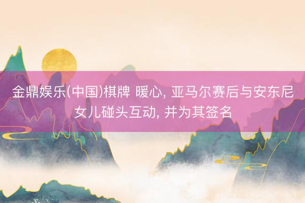 金鼎娱乐(中国)棋牌 暖心， 亚马尔赛后与安东尼女儿碰头互动， 并为其签名