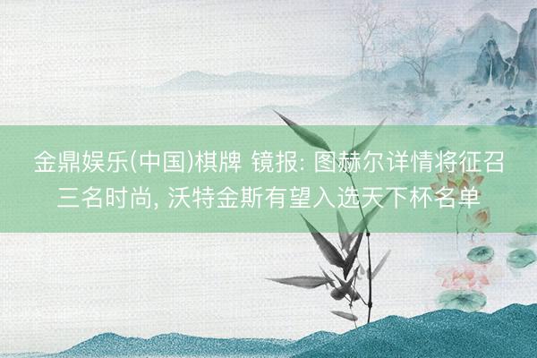 金鼎娱乐(中国)棋牌 镜报: 图赫尔详情将征召三名时尚， 沃特金斯有望入选天下杯名单