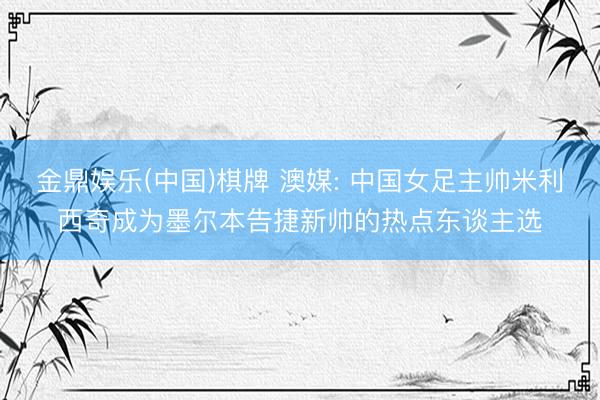 金鼎娱乐(中国)棋牌 澳媒: 中国女足主帅米利西奇成为墨尔本告捷新帅的热点东谈主选