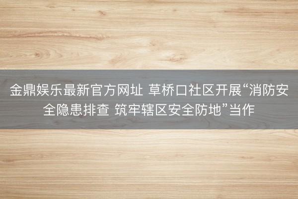金鼎娱乐最新官方网址 草桥口社区开展“消防安全隐患排查 筑牢辖区安全防地”当作