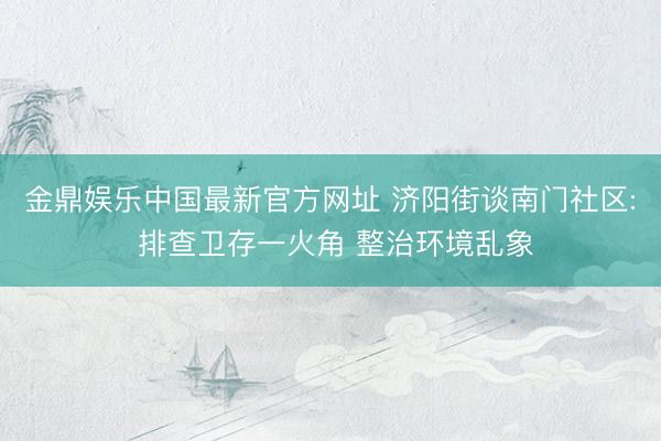 金鼎娱乐中国最新官方网址 济阳街谈南门社区: 排查卫存一火角 整治环境乱象