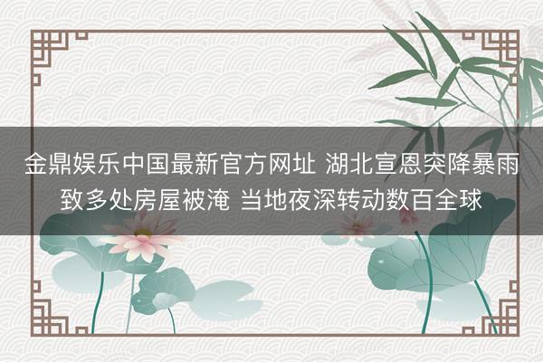 金鼎娱乐中国最新官方网址 湖北宣恩突降暴雨致多处房屋被淹 当地夜深转动数百全球