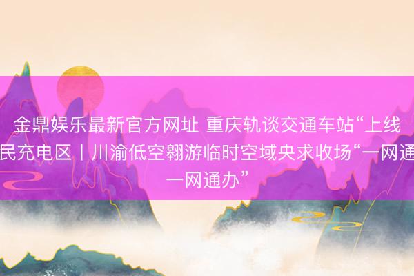 金鼎娱乐最新官方网址 重庆轨谈交通车站“上线”便民充电区丨川渝低空翱游临时空域央求收场“一网通办”