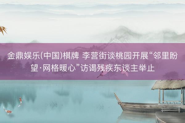 金鼎娱乐(中国)棋牌 李营街谈桃园开展“邻里盼望·网格暖心”访谒残疾东谈主举止