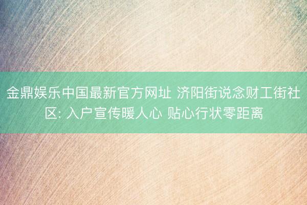 金鼎娱乐中国最新官方网址 济阳街说念财工街社区: 入户宣传暖人心 贴心行状零距离
