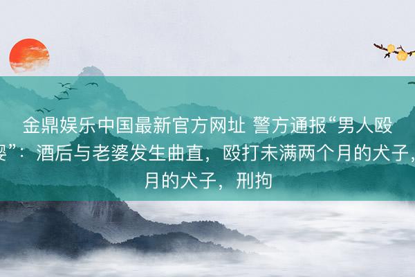 金鼎娱乐中国最新官方网址 警方通报“男人殴打女婴”:酒后与老婆发生曲直,殴打未满两个月的犬子,刑拘