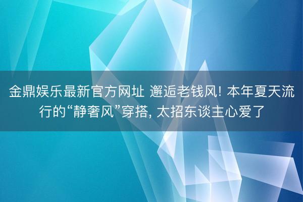 金鼎娱乐最新官方网址 邂逅老钱风! 本年夏天流行的“静奢风”穿搭， 太招东谈主心爱了