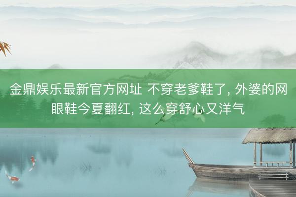 金鼎娱乐最新官方网址 不穿老爹鞋了， 外婆的网眼鞋今夏翻红， 这么穿舒心又洋气