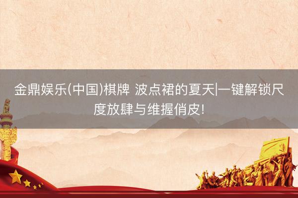 金鼎娱乐(中国)棋牌 波点裙的夏天|一键解锁尺度放肆与维握俏皮!