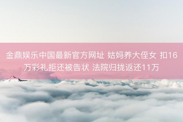 金鼎娱乐中国最新官方网址 姑妈养大侄女 扣16万彩礼拒还被告状 法院归拢返还11万