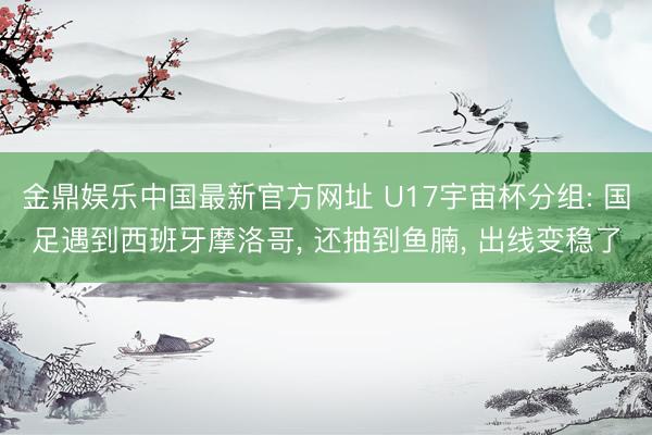 金鼎娱乐中国最新官方网址 U17宇宙杯分组: 国足遇到西班牙摩洛哥， 还抽到鱼腩， 出线变稳了