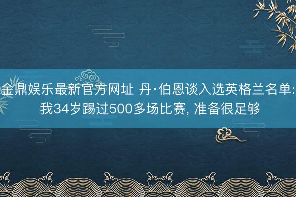 金鼎娱乐最新官方网址 丹·伯恩谈入选英格兰名单: 我34岁踢过500多场比赛， 准备很足够