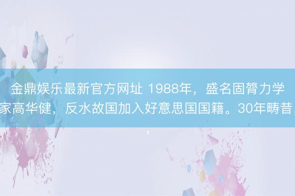 金鼎娱乐最新官方网址 1988年，盛名固膂力学家高华健，反水故国加入好意思国国籍。30年畴昔，