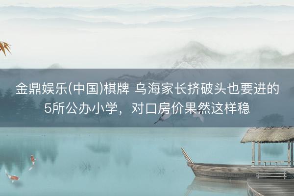 金鼎娱乐(中国)棋牌 乌海家长挤破头也要进的5所公办小学，对口房价果然这样稳