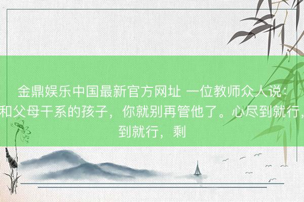 金鼎娱乐中国最新官方网址 一位教师众人说：“不和父母干系的孩子，你就别再管他了。心尽到就行，剩
